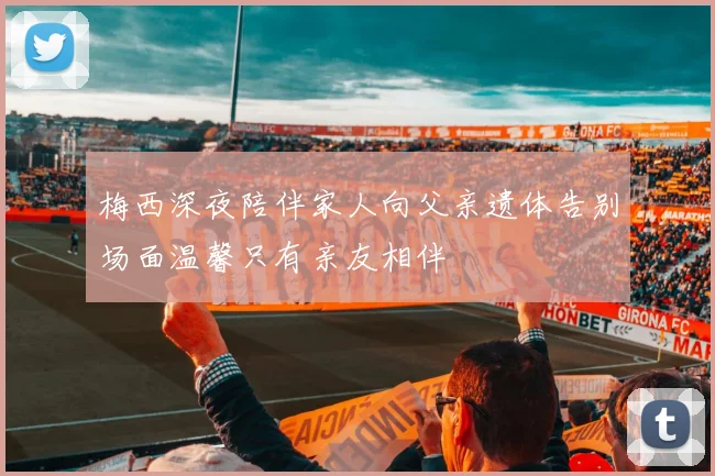 梅西深夜陪伴家人向父亲遗体告别场面温馨只有亲友相伴