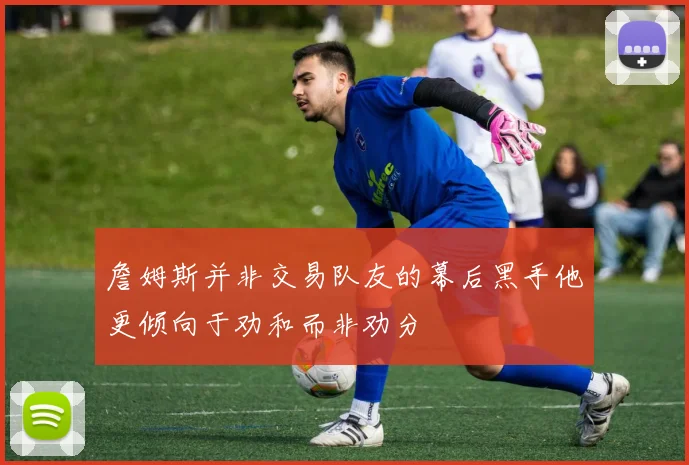 詹姆斯并非交易队友的幕后黑手他更倾向于劝和而非劝分