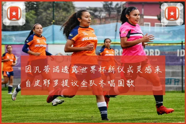 因凡蒂诺透露世界杯新仪式灵感来自皮耶罗提议全队齐唱国歌
