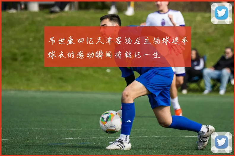 韦世豪回忆天津客场后主场球迷举球衣的感动瞬间将铭记一生