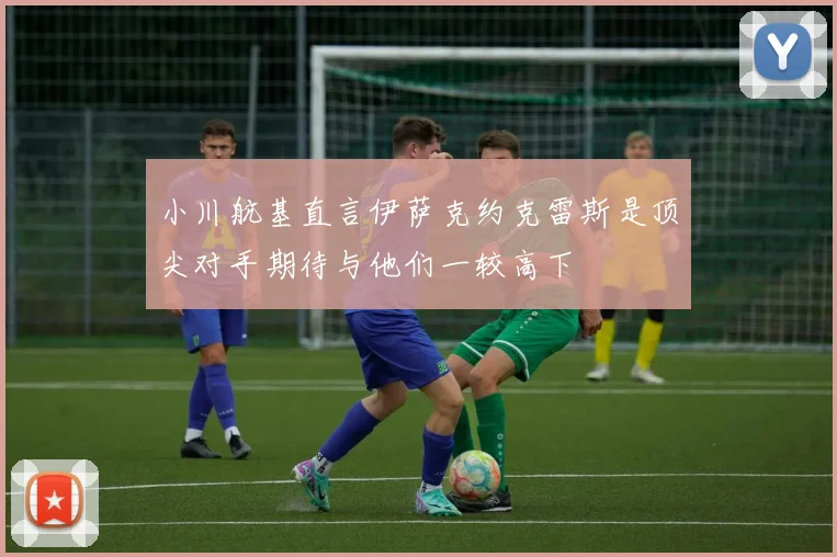 小川航基直言伊萨克约克雷斯是顶尖对手期待与他们一较高下
