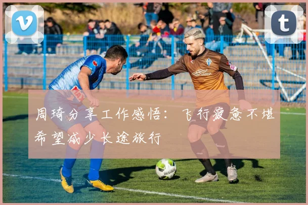 周琦分享工作感悟：飞行疲惫不堪希望减少长途旅行