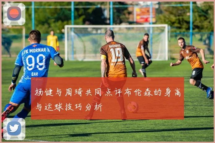 杨健与周琦共同点评布伦森的身高与运球技巧分析