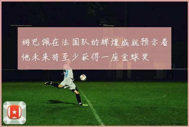姆巴佩在法国队的辉煌成就预示着他未来将至少获得一座金球奖