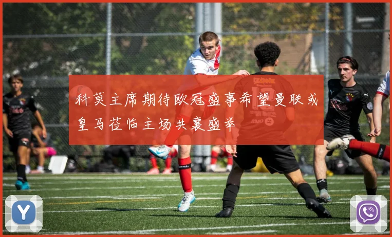 科莫主席期待欧冠盛事希望曼联或皇马莅临主场共襄盛举